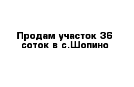 Продам участок 36 соток в с.Шопино